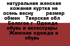 натуральная женская кожаная куртка на осень-весну 46-48 размер,обмен - Тверская обл., Бологое г. Одежда, обувь и аксессуары » Женская одежда и обувь   